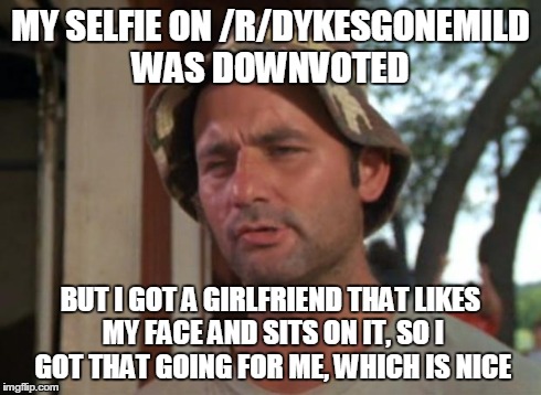 So I Got That Goin For Me Which Is Nice | MY SELFIE ON /R/DYKESGONEMILD WAS DOWNVOTED BUT I GOT A GIRLFRIEND THAT LIKES MY FACE AND SITS ON IT, SO I GOT THAT GOING FOR ME, WHICH IS N | image tagged in memes,so i got that goin for me which is nice | made w/ Imgflip meme maker