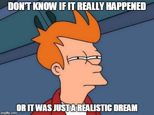Dilemma.. | DON'T KNOW IF IT REALLY HAPPENED OR IT WAS JUST A REALISTIC DREAM | image tagged in memes,futurama fry | made w/ Imgflip meme maker