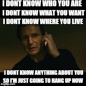 Liam Neeson Taken Meme | I DONT KNOW WHO YOU ARE I DONT KNOW WHAT YOU WANT I DONT KNOW WHERE YOU LIVE I DONT KNOW ANYTHING ABOUT YOU SO I'M JUST GOING TO HANG UP NOW | image tagged in memes,liam neeson taken | made w/ Imgflip meme maker