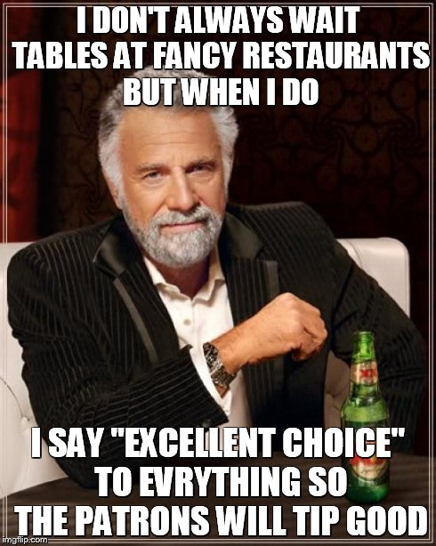 The Most Interesting Man In The World Meme | I DON'T ALWAYS WAIT TABLES AT FANCY RESTAURANTS BUT WHEN I DO I SAY "EXCELLENT CHOICE" TO EVRYTHING SO THE PATRONS WILL TIP GOOD | image tagged in memes,the most interesting man in the world | made w/ Imgflip meme maker