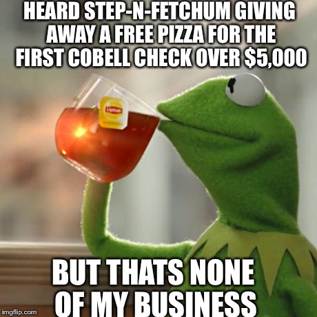 But That's None Of My Business | HEARD STEP-N-FETCHUM GIVING AWAY A FREE PIZZA FOR THE FIRST COBELL CHECK OVER $5,000 BUT THATS NONE OF MY BUSINESS | image tagged in memes,but thats none of my business,kermit the frog | made w/ Imgflip meme maker