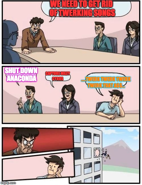 Boardroom Meeting Suggestion Meme | WE NEED TO GET RID OF TWERKING SONGS .....TWERK TWERK TWERK TWERK THAT A$$... SHUT DOWN ANACONDA CAPTURE MILEY CYRUS | image tagged in memes,boardroom meeting suggestion | made w/ Imgflip meme maker