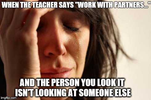 First World Problems | WHEN THE TEACHER SAYS "WORK WITH PARTNERS..." AND THE PERSON YOU LOOK IT ISN'T LOOKING AT SOMEONE ELSE | image tagged in memes,first world problems | made w/ Imgflip meme maker
