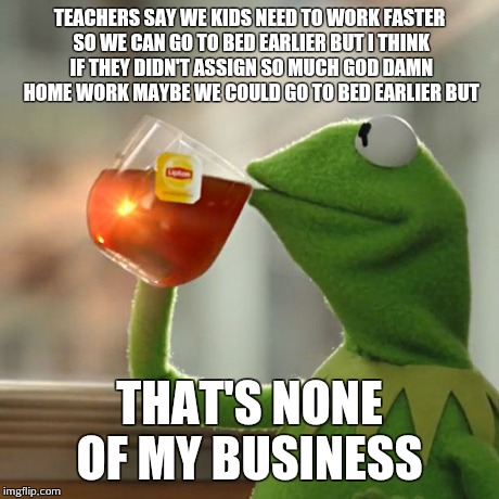 But That's None Of My Business | TEACHERS SAY WE KIDS NEED TO WORK FASTER SO WE CAN GO TO BED EARLIER BUT I THINK IF THEY DIDN'T ASSIGN SO MUCH GO***AMN HOME WORK MAYBE WE C | image tagged in memes,but thats none of my business,kermit the frog | made w/ Imgflip meme maker