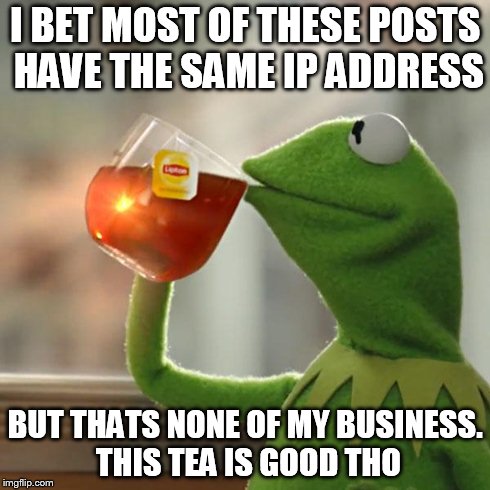 But That's None Of My Business Meme | I BET MOST OF THESE POSTS HAVE THE SAME IP ADDRESS BUT THATS NONE OF MY BUSINESS. THIS TEA IS GOOD THO | image tagged in memes,but thats none of my business,kermit the frog | made w/ Imgflip meme maker
