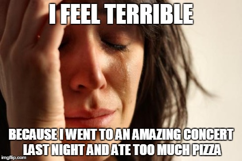 First World Problems Meme | I FEEL TERRIBLE BECAUSE I WENT TO AN AMAZING CONCERT LAST NIGHT AND ATE TOO MUCH PIZZA | image tagged in memes,first world problems | made w/ Imgflip meme maker