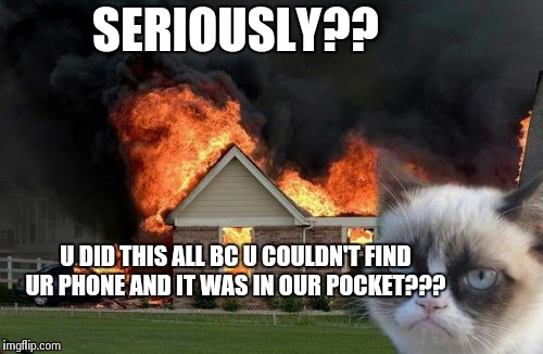 Burn Kitty Meme | SERIOUSLY?? U DID THIS ALL BC U COULDN'T FIND UR PHONE AND IT WAS IN OUR POCKET??? | image tagged in memes,burn kitty | made w/ Imgflip meme maker