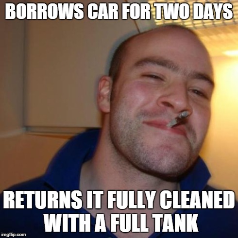 Good Guy Greg | BORROWS CAR FOR TWO DAYS RETURNS IT FULLY CLEANED WITH A FULL TANK | image tagged in memes,good guy greg,AdviceAnimals | made w/ Imgflip meme maker