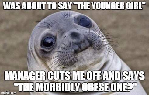 Awkward Moment Sealion | WAS ABOUT TO SAY "THE YOUNGER GIRL" MANAGER CUTS ME OFF AND SAYS "THE MORBIDLY OBESE ONE?" | image tagged in memes,awkward moment sealion,AdviceAnimals | made w/ Imgflip meme maker