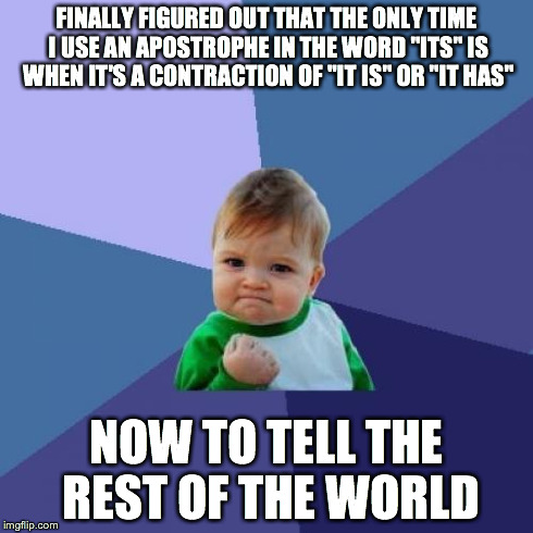 Success Kid Meme | FINALLY FIGURED OUT THAT THE ONLY TIME I USE AN APOSTROPHE IN THE WORD "ITS" IS WHEN IT'S A CONTRACTION OF "IT IS" OR "IT HAS" NOW TO TELL T | image tagged in memes,success kid | made w/ Imgflip meme maker