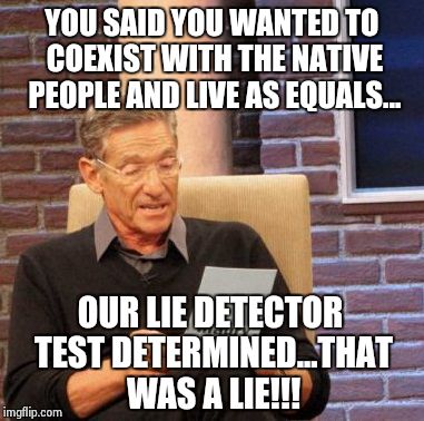 Maury Lie Detector Meme | YOU SAID YOU WANTED TO COEXIST WITH THE NATIVE PEOPLE AND LIVE AS EQUALS... OUR LIE DETECTOR TEST DETERMINED...THAT WAS A LIE!!! | image tagged in memes,maury lie detector | made w/ Imgflip meme maker