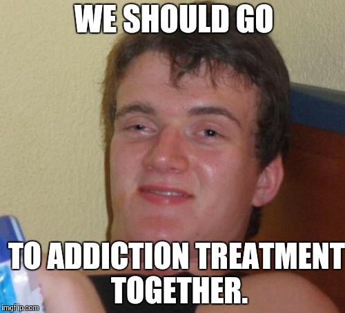 10 Guy Meme | WE SHOULD GO TO ADDICTION TREATMENT TOGETHER. | image tagged in memes,10 guy | made w/ Imgflip meme maker