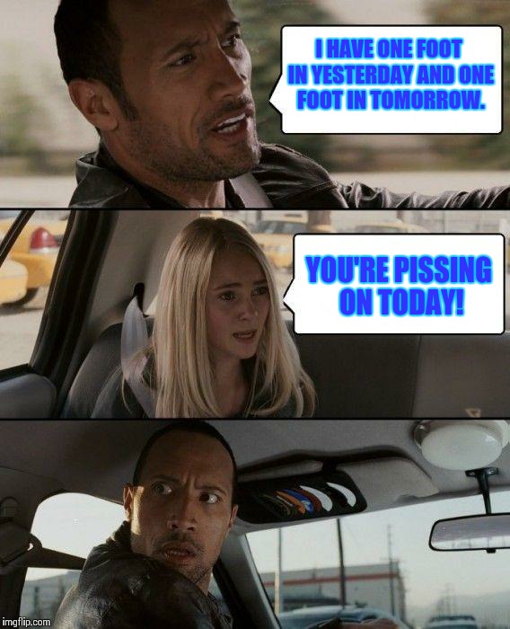 The Rock Driving | I HAVE ONE FOOT IN YESTERDAY AND ONE FOOT IN TOMORROW. YOU'RE PISSING ON TODAY! | image tagged in memes,the rock driving | made w/ Imgflip meme maker