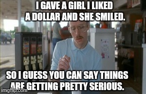 So I Guess You Can Say Things Are Getting Pretty Serious | I GAVE A GIRL I LIKED A DOLLAR AND SHE SMILED. SO I GUESS YOU CAN SAY THINGS ARE GETTING PRETTY SERIOUS. | image tagged in memes,so i guess you can say things are getting pretty serious | made w/ Imgflip meme maker