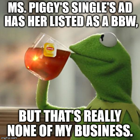 But That's None Of My Business Meme | MS. PIGGY'S SINGLE'S AD HAS HER LISTED AS A BBW, BUT THAT'S REALLY NONE OF MY BUSINESS. | image tagged in memes,but thats none of my business,kermit the frog | made w/ Imgflip meme maker