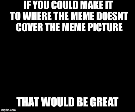 That Would Be Great | IF YOU COULD MAKE IT TO WHERE THE MEME DOESNT COVER THE MEME PICTURE THAT WOULD BE GREAT | image tagged in memes,that would be great | made w/ Imgflip meme maker
