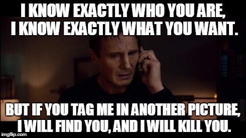 Me On Facebook | I KNOW EXACTLY WHO YOU ARE, I KNOW EXACTLY WHAT YOU WANT. BUT IF YOU TAG ME IN ANOTHER PICTURE, I WILL FIND YOU, AND I WILL KILL YOU. | image tagged in i dont know who you are but im sure im happy,facebook | made w/ Imgflip meme maker
