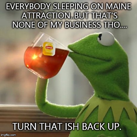 But That's None Of My Business Meme | EVERYBODY SLEEPING ON MAINE ATTRACTION..BUT THAT'S NONE OF MY BUSINESS THO.... TURN THAT ISH BACK UP. | image tagged in memes,but thats none of my business,kermit the frog | made w/ Imgflip meme maker