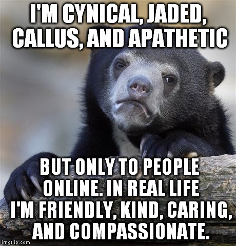 Confession Bear Meme | I'M CYNICAL, JADED, CALLUS, AND APATHETIC BUT ONLY TO PEOPLE ONLINE. IN REAL LIFE I'M FRIENDLY, KIND, CARING, AND COMPASSIONATE. | image tagged in memes,confession bear | made w/ Imgflip meme maker