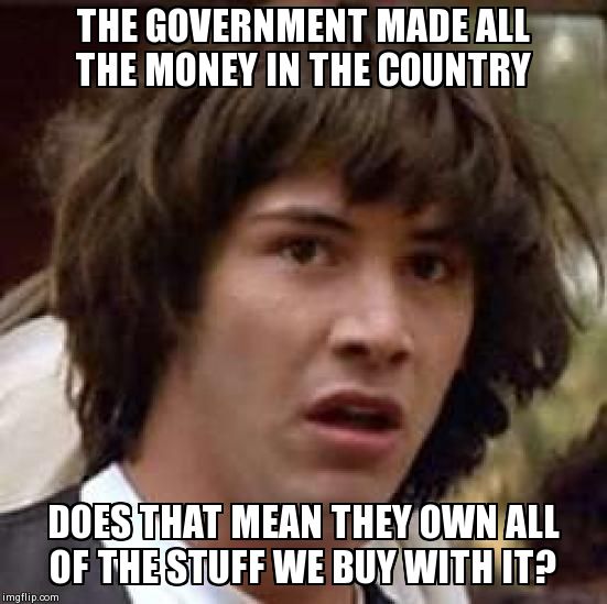 Government Suspicions  | THE GOVERNMENT MADE ALL THE MONEY IN THE COUNTRY DOES THAT MEAN THEY OWN ALL OF THE STUFF WE BUY WITH IT? | image tagged in memes,conspiracy keanu | made w/ Imgflip meme maker