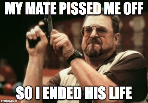 MY MATE PISSED ME OFF SO I ENDED HIS LIFE | image tagged in memes,am i the only one around here | made w/ Imgflip meme maker