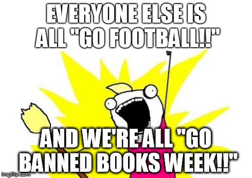 X All The Y | EVERYONE ELSE IS ALL "GO FOOTBALL!!" AND WE'RE ALL "GO BANNED BOOKS WEEK!!" | image tagged in memes,x all the y | made w/ Imgflip meme maker