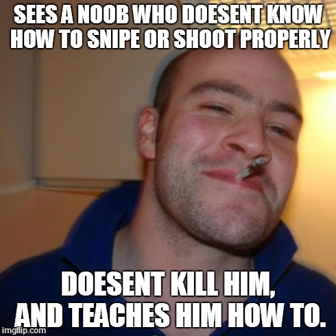 Good Guy Greg Meme | SEES A NOOB WHO DOESENT KNOW HOW TO SNIPE OR SHOOT PROPERLY DOESENT KILL HIM, AND TEACHES HIM HOW TO. | image tagged in memes,good guy greg | made w/ Imgflip meme maker