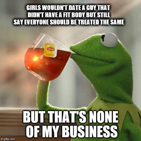 But That's None Of My Business Meme | GIRLS WOULDN'T DATE A GUY THAT DIDN'T HAVE A FIT BODY BUT STILL SAY EVERYONE SHOULD BE TREATED THE SAME BUT THAT'S NONE OF MY BUSINESS | image tagged in memes,but thats none of my business,kermit the frog | made w/ Imgflip meme maker