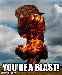 Explode | YOU'RE A BLAST! | image tagged in explode,scumbag | made w/ Imgflip meme maker