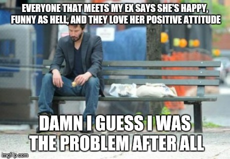 Sad Keanu | EVERYONE THAT MEETS MY EX SAYS SHE'S HAPPY, FUNNY AS HELL, AND THEY LOVE HER POSITIVE ATTITUDE DAMN I GUESS I WAS THE PROBLEM AFTER ALL | image tagged in memes,sad keanu | made w/ Imgflip meme maker