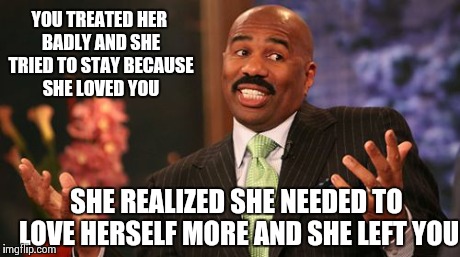 Steve Harvey | YOU TREATED HER BADLY AND SHE TRIED TO STAY BECAUSE SHE LOVED YOU SHE REALIZED SHE NEEDED TO LOVE HERSELF MORE AND SHE LEFT YOU | image tagged in memes,steve harvey | made w/ Imgflip meme maker