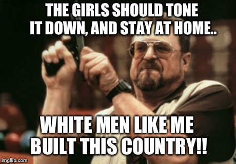 Am I The Only One Around Here Meme | THE GIRLS SHOULD TONE IT DOWN, AND STAY AT HOME.. WHITE MEN LIKE ME BUILT THIS COUNTRY!! | image tagged in memes,am i the only one around here | made w/ Imgflip meme maker