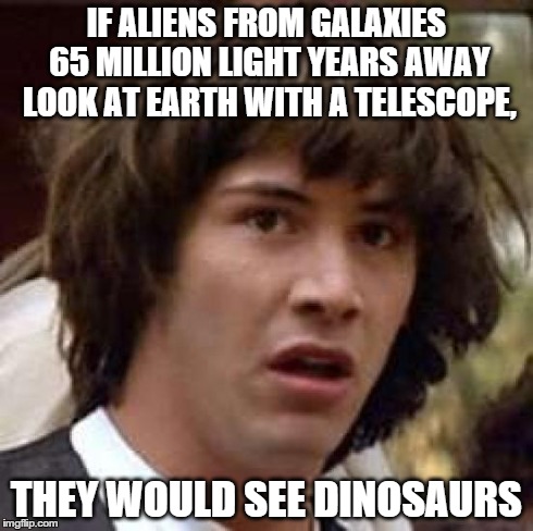 Conspiracy Keanu | IF ALIENS FROM GALAXIES 65 MILLION LIGHT YEARS AWAY LOOK AT EARTH WITH A TELESCOPE, THEY WOULD SEE DINOSAURS | image tagged in memes,conspiracy keanu | made w/ Imgflip meme maker