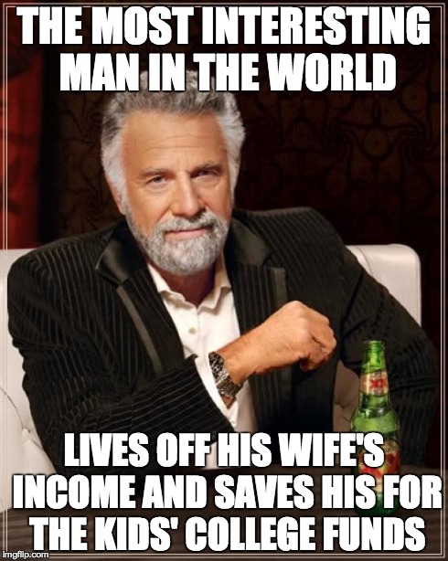The Most Interesting Man In The World Meme | THE MOST INTERESTING MAN IN THE WORLD LIVES OFF HIS WIFE'S INCOME AND SAVES HIS FOR THE KIDS' COLLEGE FUNDS | image tagged in memes,the most interesting man in the world | made w/ Imgflip meme maker