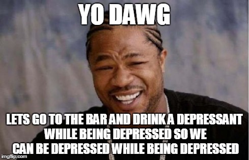Yo Dawg Heard You Meme | YO DAWG LETS GO TO THE BAR AND DRINK A DEPRESSANT WHILE BEING DEPRESSED SO WE CAN BE DEPRESSED WHILE BEING DEPRESSED | image tagged in memes,yo dawg heard you | made w/ Imgflip meme maker