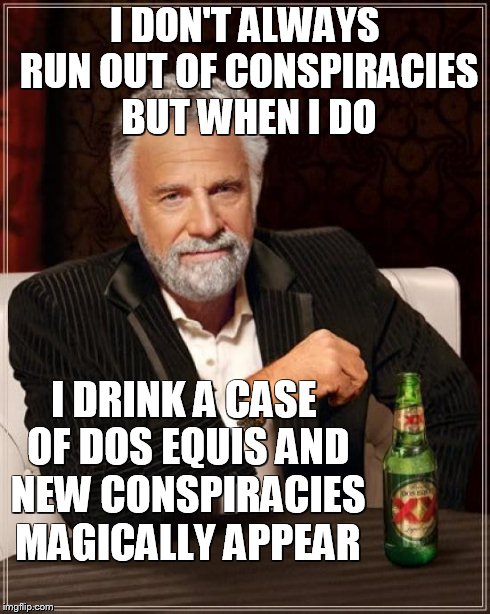 The Most Interesting Man In The World Meme | I DON'T ALWAYS RUN OUT OF CONSPIRACIES BUT WHEN I DO I DRINK A CASE OF DOS EQUIS AND NEW CONSPIRACIES MAGICALLY APPEAR | image tagged in memes,the most interesting man in the world | made w/ Imgflip meme maker