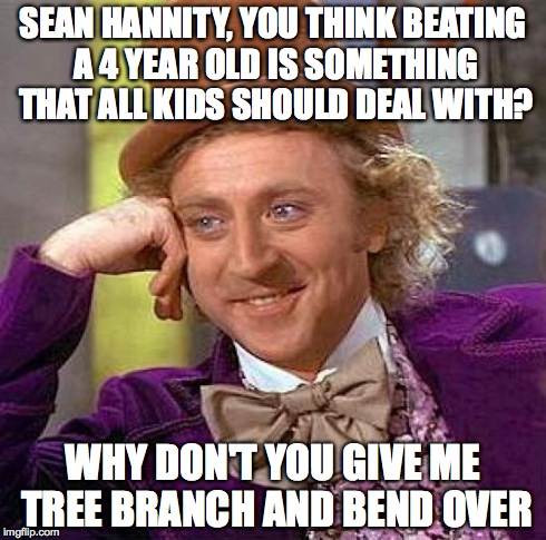 Creepy Condescending Wonka Meme | SEAN HANNITY, YOU THINK BEATING A 4 YEAR OLD IS SOMETHING THAT ALL KIDS SHOULD DEAL WITH? WHY DON'T YOU GIVE ME TREE BRANCH AND BEND OVER | image tagged in memes,creepy condescending wonka | made w/ Imgflip meme maker