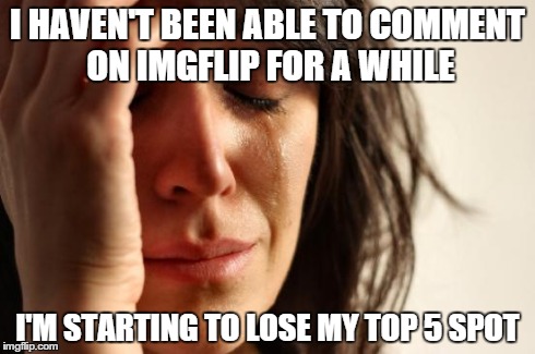 First World Problems Meme | I HAVEN'T BEEN ABLE TO COMMENT ON IMGFLIP FOR A WHILE I'M STARTING TO LOSE MY TOP 5 SPOT | image tagged in memes,first world problems | made w/ Imgflip meme maker