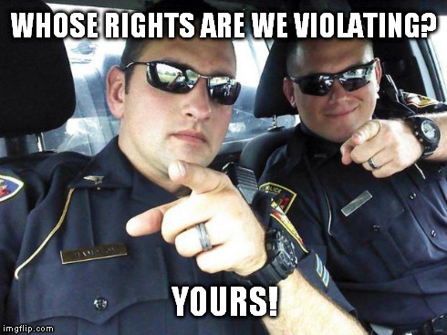 Cops | WHOSE RIGHTS ARE WE VIOLATING? YOURS! | image tagged in cops | made w/ Imgflip meme maker
