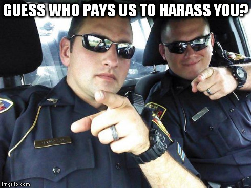 Cops | GUESS WHO PAYS US TO HARASS YOU? | image tagged in cops | made w/ Imgflip meme maker