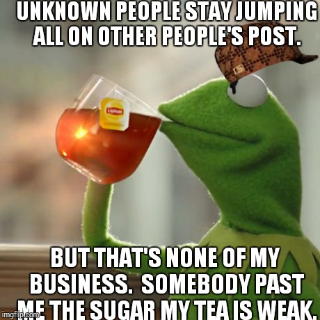 But That's None Of My Business Meme | UNKNOWN PEOPLE STAY JUMPING ALL ON OTHER PEOPLE'S POST. BUT THAT'S NONE OF MY BUSINESS.  SOMEBODY PAST ME THE SUGAR MY TEA IS WEAK. | image tagged in memes,but thats none of my business,kermit the frog,scumbag | made w/ Imgflip meme maker