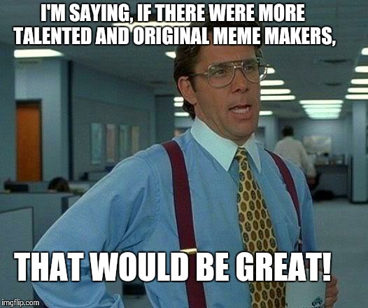 That Would Be Great Meme | I'M SAYING, IF THERE WERE MORE TALENTED AND ORIGINAL MEME MAKERS, THAT WOULD BE GREAT! | image tagged in memes,that would be great | made w/ Imgflip meme maker