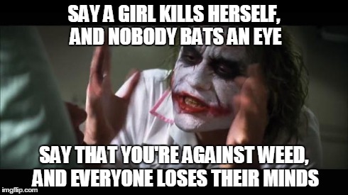 And everybody loses their minds | SAY A GIRL KILLS HERSELF, AND NOBODY BATS AN EYE SAY THAT YOU'RE AGAINST WEED, AND EVERYONE LOSES THEIR MINDS | image tagged in memes,and everybody loses their minds | made w/ Imgflip meme maker