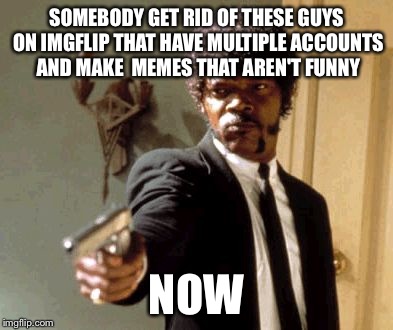 Say That Again I Dare You | SOMEBODY GET RID OF THESE GUYS ON IMGFLIP THAT HAVE MULTIPLE ACCOUNTS AND MAKE  MEMES THAT AREN'T FUNNY NOW | image tagged in memes,say that again i dare you | made w/ Imgflip meme maker