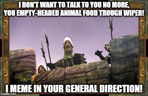 monty meme in general direction | I DON'T WANT TO TALK TO YOU NO MORE, YOU EMPTY-HEADED ANIMAL FOOD TROUGH WIPER! I MEME IN YOUR GENERAL DIRECTION! | image tagged in monty python | made w/ Imgflip meme maker