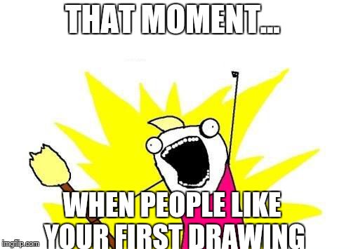X All The Y Meme | THAT MOMENT... WHEN PEOPLE LIKE YOUR FIRST DRAWING | image tagged in memes,x all the y | made w/ Imgflip meme maker