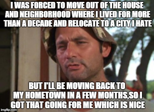 Always gotta look on the bright side | I WAS FORCED TO MOVE OUT OF THE HOUSE AND NEIGHBORHOOD WHERE I LIVED FOR MORE THAN A DECADE AND RELOCATE TO A CITY I HATE BUT I'LL BE MOVING | image tagged in memes,so i got that goin for me which is nice | made w/ Imgflip meme maker