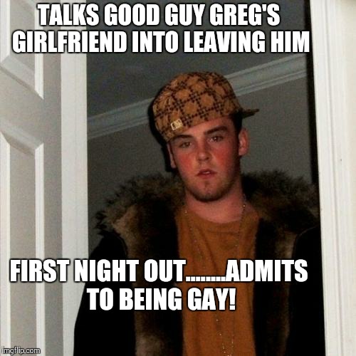 Scumbag Steve Meme | TALKS GOOD GUY GREG'S GIRLFRIEND INTO LEAVING HIM FIRST NIGHT OUT........ADMITS TO BEING GAY! | image tagged in memes,scumbag steve | made w/ Imgflip meme maker