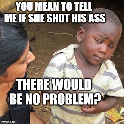 Third World Skeptical Kid Meme | YOU MEAN TO TELL ME IF SHE SHOT HIS ASS THERE WOULD BE NO PROBLEM? | image tagged in memes,third world skeptical kid | made w/ Imgflip meme maker