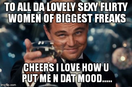 Leonardo Dicaprio Cheers | TO ALL DA LOVELY SEXY FLIRTY WOMEN OF BIGGEST FREAKS CHEERS I LOVE HOW U PUT ME N DAT MOOD..... | image tagged in memes,leonardo dicaprio cheers | made w/ Imgflip meme maker